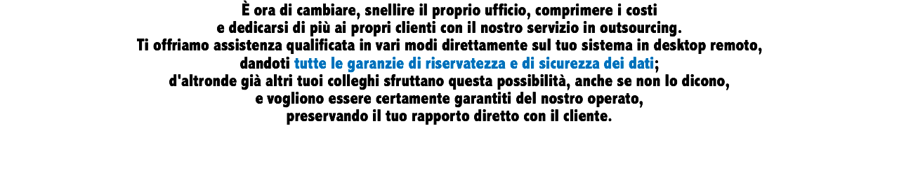 È ora di cambiare, snellire il proprio ufficio, comprimere i costi e dedicarsi di più ai propri clienti con il nostro servizio in outsourcing. Ti offriamo assistenza qualificata in vari modi direttamente sul tuo sistema in desktop remoto, dandoti tutte le garanzie di riservatezza e di sicurezza dei dati; d'altronde già altri tuoi colleghi sfruttano questa possibilità, anche se non lo dicono, e vogliono essere certamente garantiti del nostro operato, preservando il tuo rapporto diretto con il cliente.