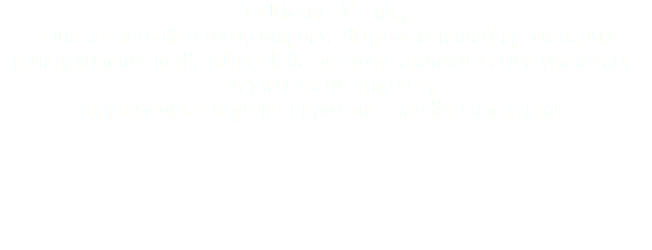 La UMAGEST s.r.l., è una società di servizi composta da professionisti specializzati principalmente nell’ambito della gestione amministrativa finanziaria e logistica alle imprese, in particolare a quelle di piccole e medie dimensioni.